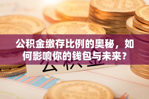 共青城公积金缴存比例的奥秘，如何影响你的钱包与未来？