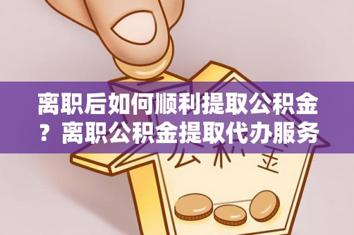 共青城离职后如何顺利提取公积金？离职公积金提取代办服务帮你搞定！