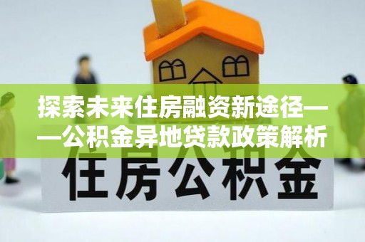共青城探索未来住房融资新途径——公积金异地贷款政策解析与实践