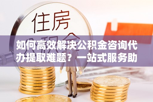 共青城如何高效解决公积金咨询代办提取难题？一站式服务助您轻松搞定