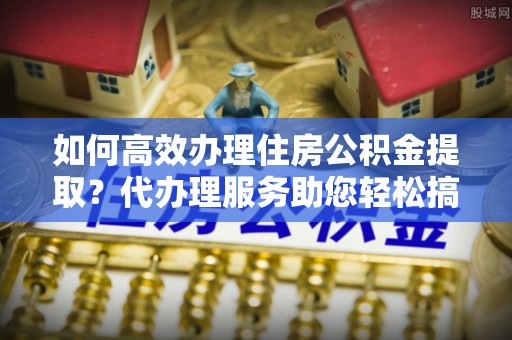 共青城如何高效办理住房公积金提取？代办理服务助您轻松搞定