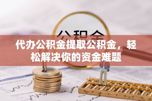 共青城代办公积金提取公积金，轻松解决你的资金难题