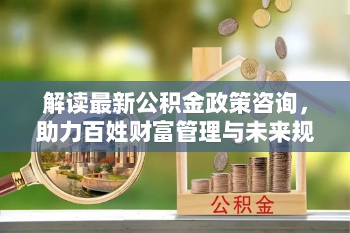 共青城解读最新公积金政策咨询，助力百姓财富管理与未来规划